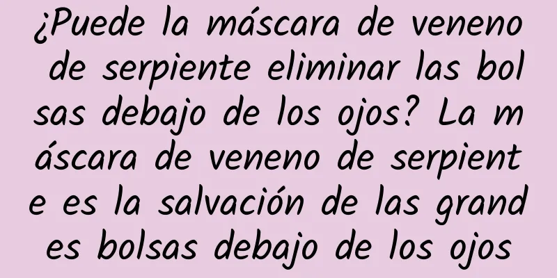 ¿Puede la máscara de veneno de serpiente eliminar las bolsas debajo de los ojos? La máscara de veneno de serpiente es la salvación de las grandes bolsas debajo de los ojos