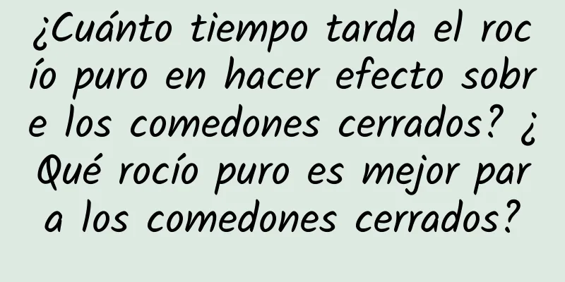 ¿Cuánto tiempo tarda el rocío puro en hacer efecto sobre los comedones cerrados? ¿Qué rocío puro es mejor para los comedones cerrados?