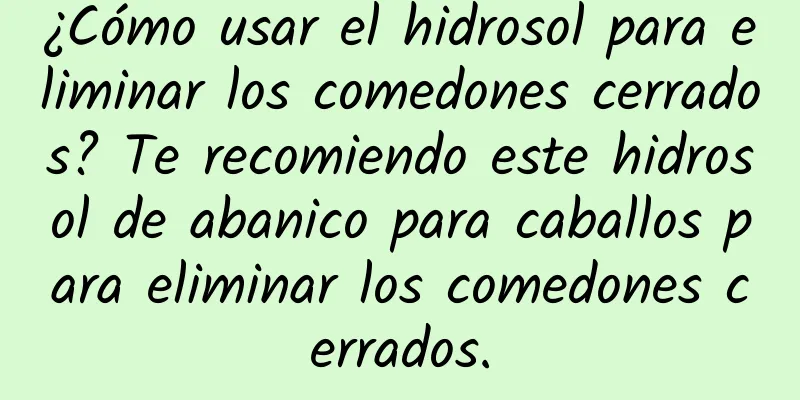 ¿Cómo usar el hidrosol para eliminar los comedones cerrados? Te recomiendo este hidrosol de abanico para caballos para eliminar los comedones cerrados.