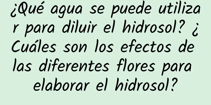 ¿Qué agua se puede utilizar para diluir el hidrosol? ¿Cuáles son los efectos de las diferentes flores para elaborar el hidrosol?