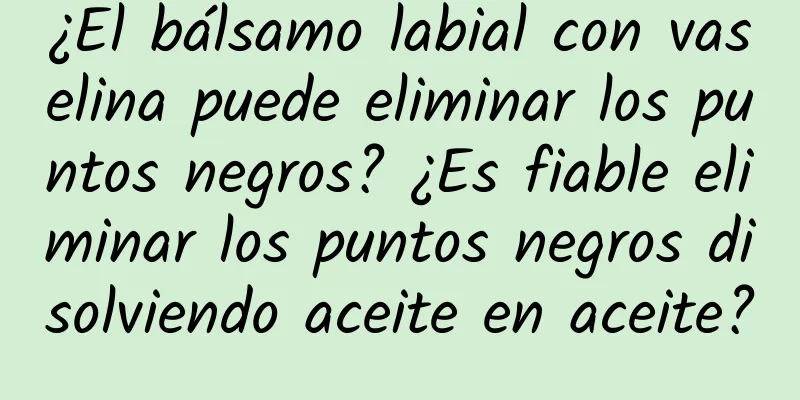 ¿El bálsamo labial con vaselina puede eliminar los puntos negros? ¿Es fiable eliminar los puntos negros disolviendo aceite en aceite?