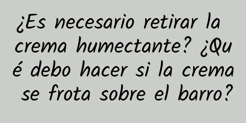 ¿Es necesario retirar la crema humectante? ¿Qué debo hacer si la crema se frota sobre el barro?