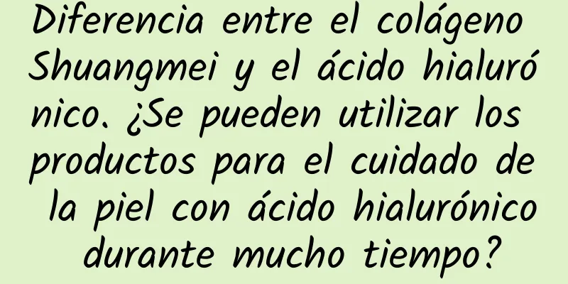 Diferencia entre el colágeno Shuangmei y el ácido hialurónico. ¿Se pueden utilizar los productos para el cuidado de la piel con ácido hialurónico durante mucho tiempo?