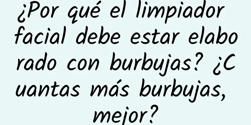 ¿Por qué el limpiador facial debe estar elaborado con burbujas? ¿Cuantas más burbujas, mejor?