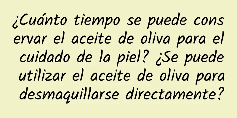 ¿Cuánto tiempo se puede conservar el aceite de oliva para el cuidado de la piel? ¿Se puede utilizar el aceite de oliva para desmaquillarse directamente?