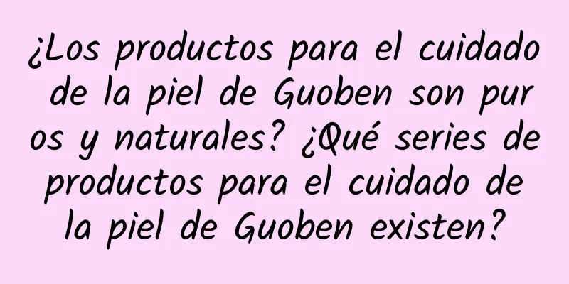 ¿Los productos para el cuidado de la piel de Guoben son puros y naturales? ¿Qué series de productos para el cuidado de la piel de Guoben existen?