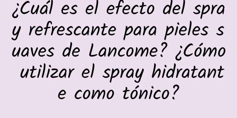 ¿Cuál es el efecto del spray refrescante para pieles suaves de Lancome? ¿Cómo utilizar el spray hidratante como tónico?