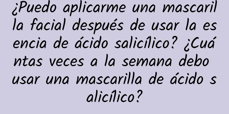 ¿Puedo aplicarme una mascarilla facial después de usar la esencia de ácido salicílico? ¿Cuántas veces a la semana debo usar una mascarilla de ácido salicílico?