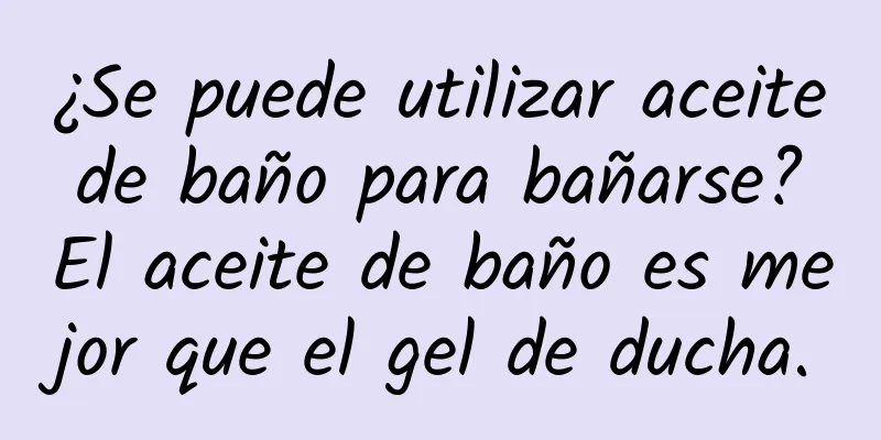 ¿Se puede utilizar aceite de baño para bañarse? El aceite de baño es mejor que el gel de ducha.