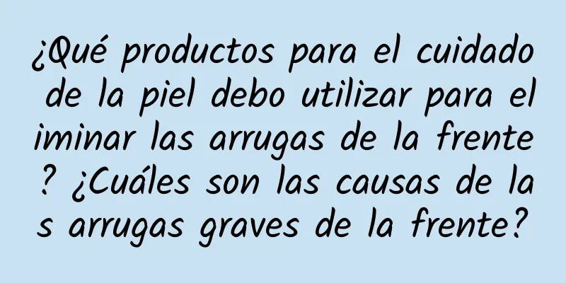 ¿Qué productos para el cuidado de la piel debo utilizar para eliminar las arrugas de la frente? ¿Cuáles son las causas de las arrugas graves de la frente?