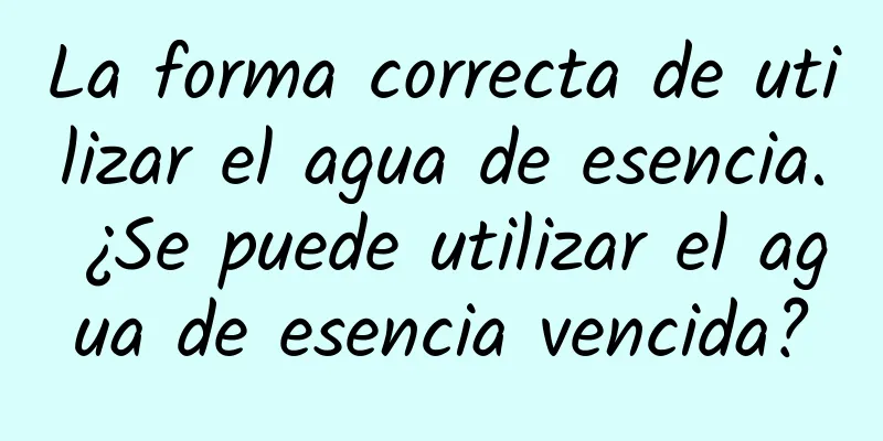 La forma correcta de utilizar el agua de esencia. ¿Se puede utilizar el agua de esencia vencida?