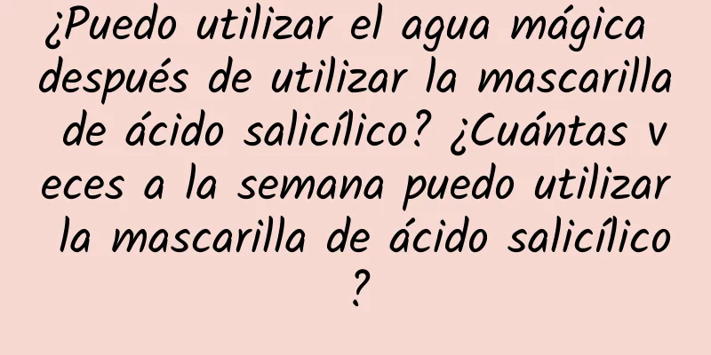 ¿Puedo utilizar el agua mágica después de utilizar la mascarilla de ácido salicílico? ¿Cuántas veces a la semana puedo utilizar la mascarilla de ácido salicílico?