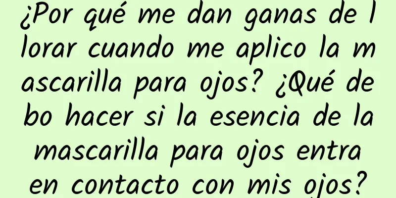 ¿Por qué me dan ganas de llorar cuando me aplico la mascarilla para ojos? ¿Qué debo hacer si la esencia de la mascarilla para ojos entra en contacto con mis ojos?