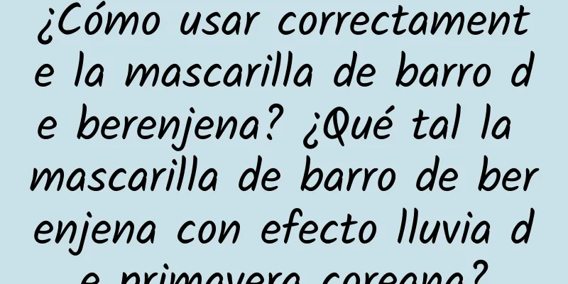 ¿Cómo usar correctamente la mascarilla de barro de berenjena? ¿Qué tal la mascarilla de barro de berenjena con efecto lluvia de primavera coreana?