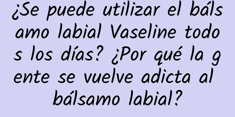 ¿Se puede utilizar el bálsamo labial Vaseline todos los días? ¿Por qué la gente se vuelve adicta al bálsamo labial?