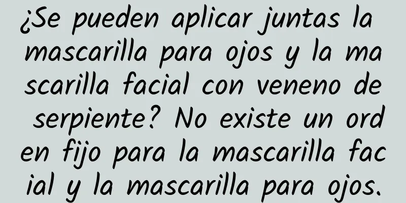 ¿Se pueden aplicar juntas la mascarilla para ojos y la mascarilla facial con veneno de serpiente? No existe un orden fijo para la mascarilla facial y la mascarilla para ojos.