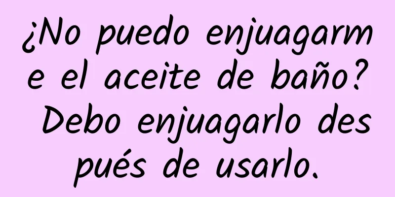 ¿No puedo enjuagarme el aceite de baño? Debo enjuagarlo después de usarlo.