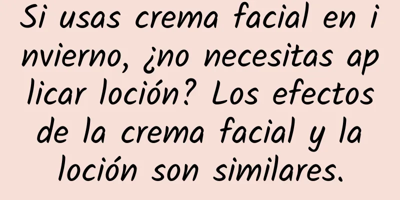 Si usas crema facial en invierno, ¿no necesitas aplicar loción? Los efectos de la crema facial y la loción son similares.