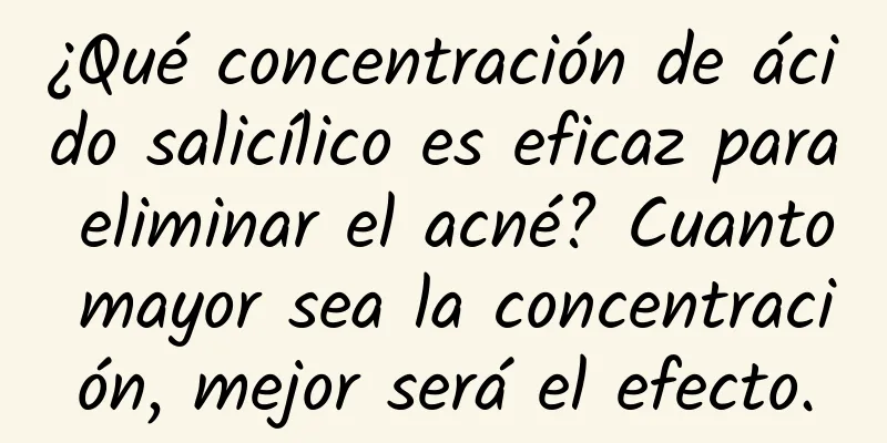 ¿Qué concentración de ácido salicílico es eficaz para eliminar el acné? Cuanto mayor sea la concentración, mejor será el efecto.