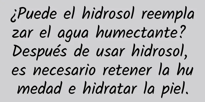 ¿Puede el hidrosol reemplazar el agua humectante? Después de usar hidrosol, es necesario retener la humedad e hidratar la piel.