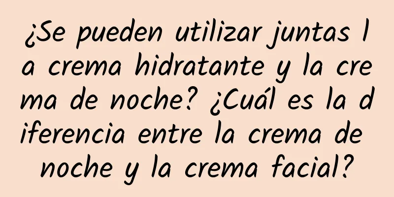 ¿Se pueden utilizar juntas la crema hidratante y la crema de noche? ¿Cuál es la diferencia entre la crema de noche y la crema facial?