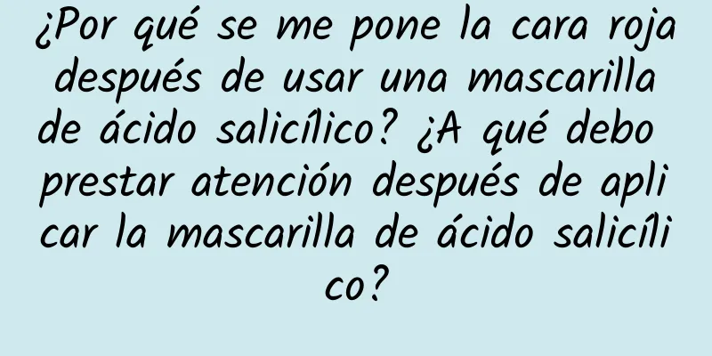 ¿Por qué se me pone la cara roja después de usar una mascarilla de ácido salicílico? ¿A qué debo prestar atención después de aplicar la mascarilla de ácido salicílico?