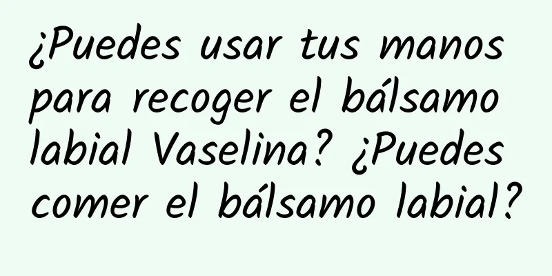 ¿Puedes usar tus manos para recoger el bálsamo labial Vaselina? ¿Puedes comer el bálsamo labial?