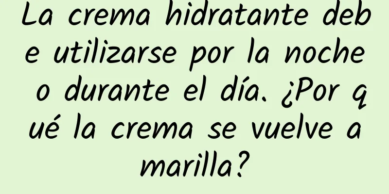 La crema hidratante debe utilizarse por la noche o durante el día. ¿Por qué la crema se vuelve amarilla?