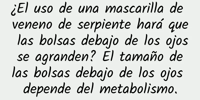 ¿El uso de una mascarilla de veneno de serpiente hará que las bolsas debajo de los ojos se agranden? El tamaño de las bolsas debajo de los ojos depende del metabolismo.