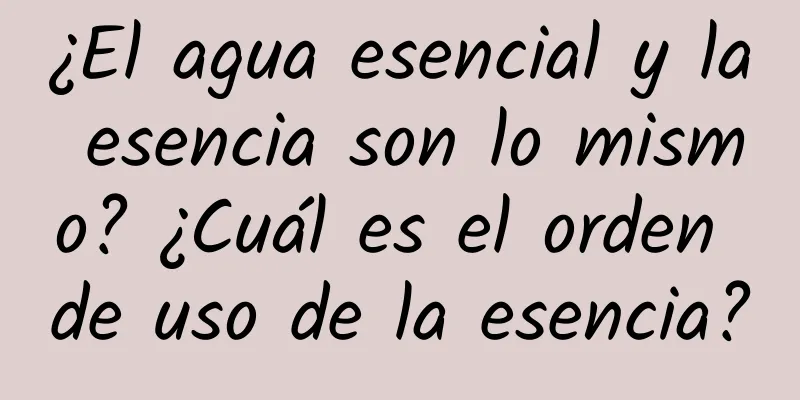 ¿El agua esencial y la esencia son lo mismo? ¿Cuál es el orden de uso de la esencia?