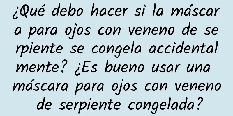 ¿Qué debo hacer si la máscara para ojos con veneno de serpiente se congela accidentalmente? ¿Es bueno usar una máscara para ojos con veneno de serpiente congelada?