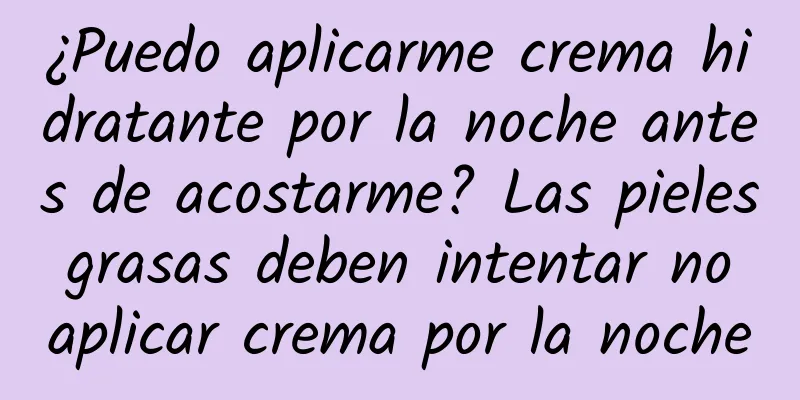 ¿Puedo aplicarme crema hidratante por la noche antes de acostarme? Las pieles grasas deben intentar no aplicar crema por la noche