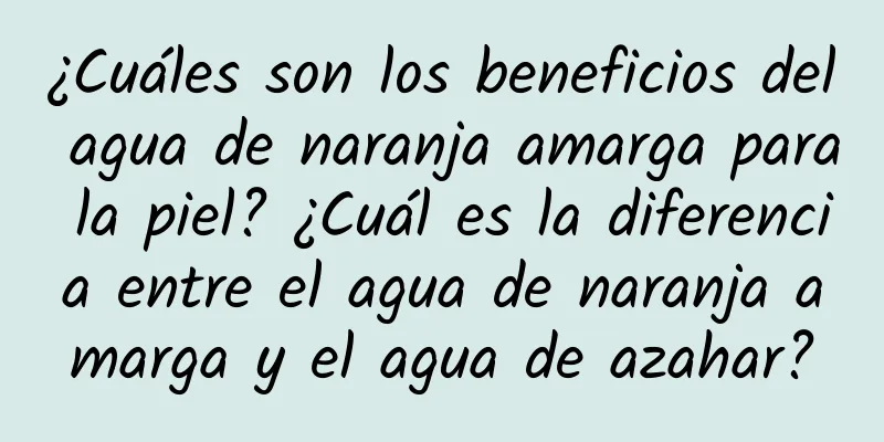 ¿Cuáles son los beneficios del agua de naranja amarga para la piel? ¿Cuál es la diferencia entre el agua de naranja amarga y el agua de azahar?