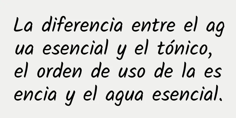 La diferencia entre el agua esencial y el tónico, el orden de uso de la esencia y el agua esencial.