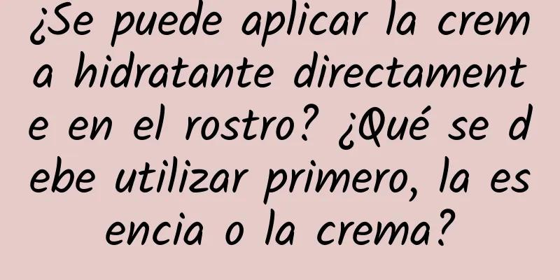 ¿Se puede aplicar la crema hidratante directamente en el rostro? ¿Qué se debe utilizar primero, la esencia o la crema?