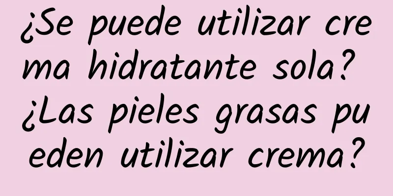 ¿Se puede utilizar crema hidratante sola? ¿Las pieles grasas pueden utilizar crema?