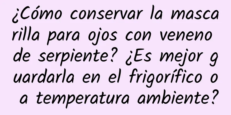 ¿Cómo conservar la mascarilla para ojos con veneno de serpiente? ¿Es mejor guardarla en el frigorífico o a temperatura ambiente?