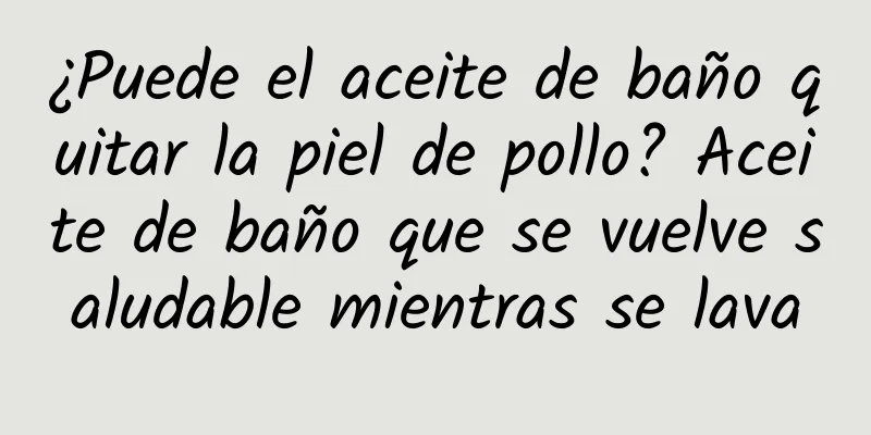 ¿Puede el aceite de baño quitar la piel de pollo? Aceite de baño que se vuelve saludable mientras se lava