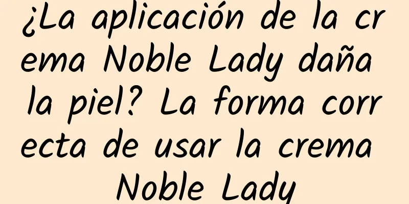 ¿La aplicación de la crema Noble Lady daña la piel? La forma correcta de usar la crema Noble Lady