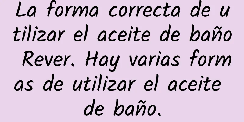 La forma correcta de utilizar el aceite de baño Rever. Hay varias formas de utilizar el aceite de baño.