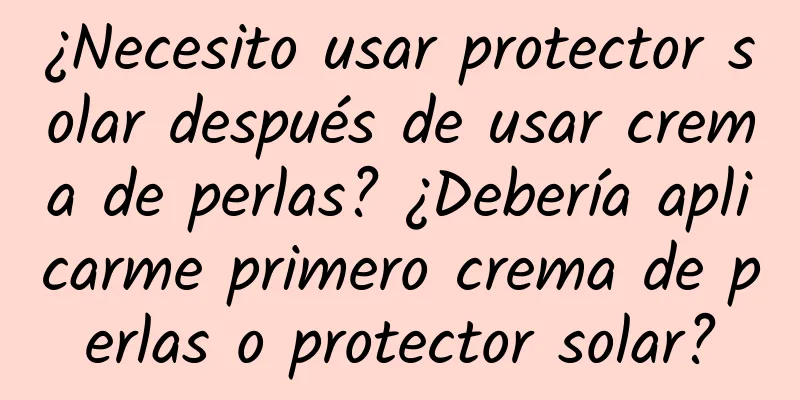 ¿Necesito usar protector solar después de usar crema de perlas? ¿Debería aplicarme primero crema de perlas o protector solar?