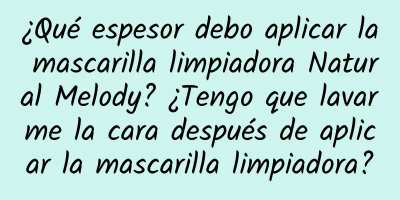 ¿Qué espesor debo aplicar la mascarilla limpiadora Natural Melody? ¿Tengo que lavarme la cara después de aplicar la mascarilla limpiadora?