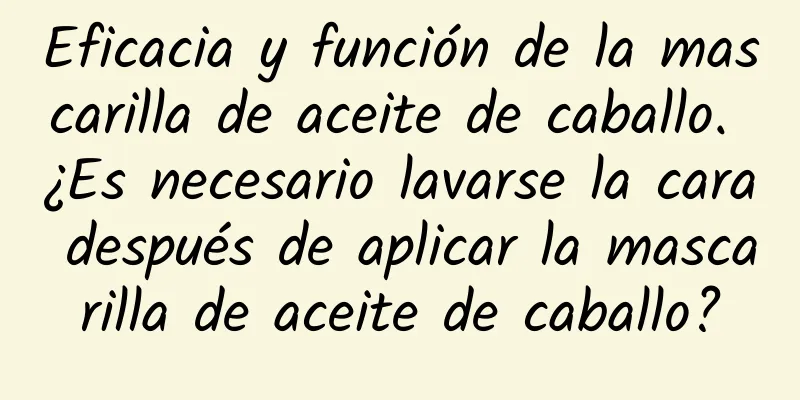 Eficacia y función de la mascarilla de aceite de caballo. ¿Es necesario lavarse la cara después de aplicar la mascarilla de aceite de caballo?