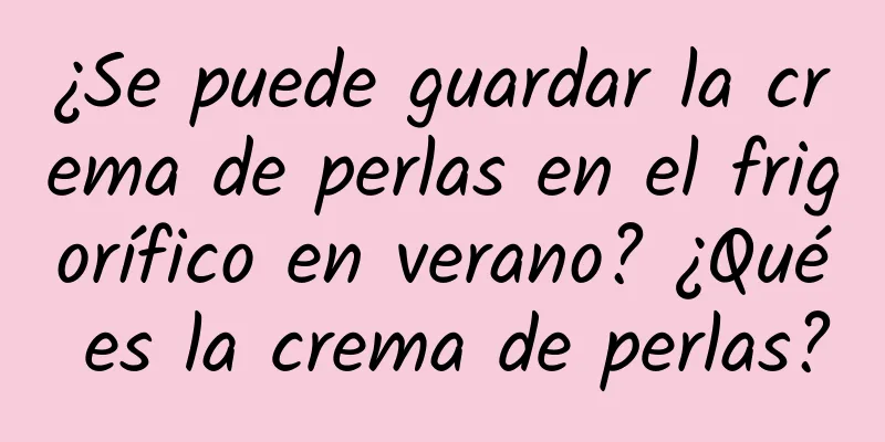 ¿Se puede guardar la crema de perlas en el frigorífico en verano? ¿Qué es la crema de perlas?