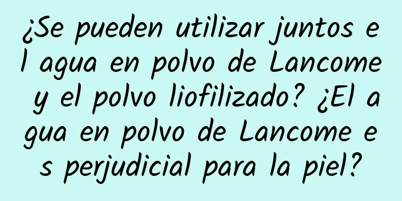 ¿Se pueden utilizar juntos el agua en polvo de Lancome y el polvo liofilizado? ¿El agua en polvo de Lancome es perjudicial para la piel?