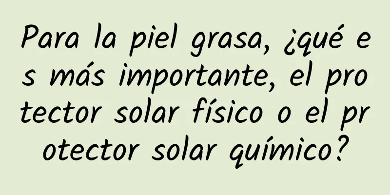 Para la piel grasa, ¿qué es más importante, el protector solar físico o el protector solar químico?