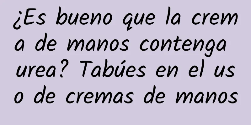 ¿Es bueno que la crema de manos contenga urea? Tabúes en el uso de cremas de manos