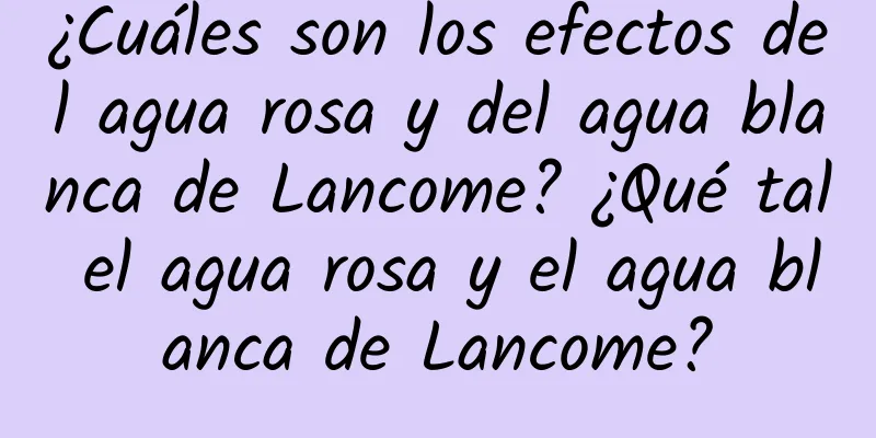 ¿Cuáles son los efectos del agua rosa y del agua blanca de Lancome? ¿Qué tal el agua rosa y el agua blanca de Lancome?