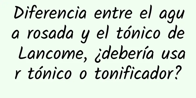 Diferencia entre el agua rosada y el tónico de Lancome, ¿debería usar tónico o tonificador?