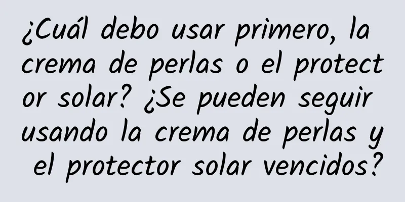 ¿Cuál debo usar primero, la crema de perlas o el protector solar? ¿Se pueden seguir usando la crema de perlas y el protector solar vencidos?